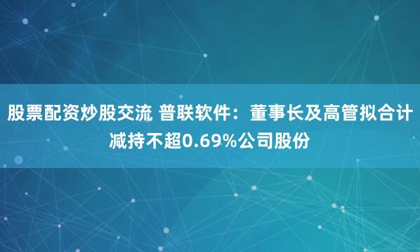 股票配资炒股交流 普联软件：董事长及高管拟合计减持不超0.69%公司股份