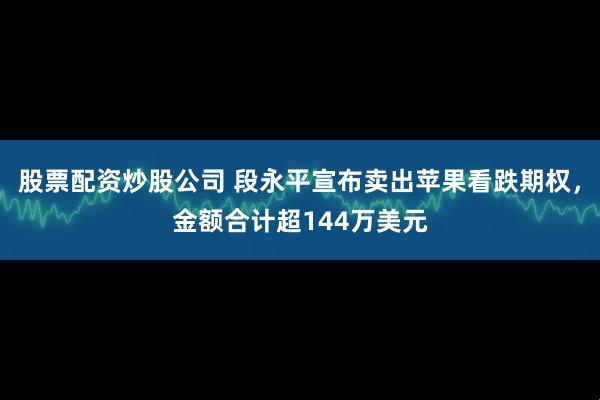 股票配资炒股公司 段永平宣布卖出苹果看跌期权，金额合计超144万美元