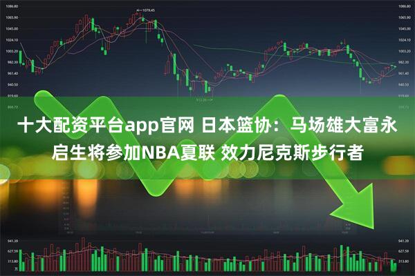 十大配资平台app官网 日本篮协：马场雄大富永启生将参加NBA夏联 效力尼克斯步行者