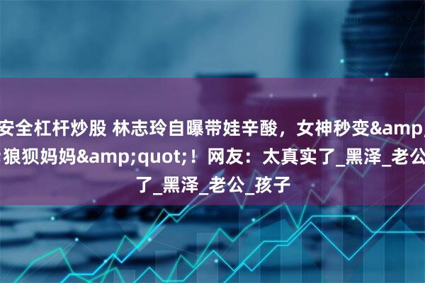 安全杠杆炒股 林志玲自曝带娃辛酸，女神秒变"狼狈妈妈"！网友：太真实了_黑泽_老公_孩子