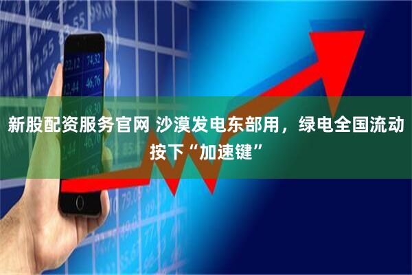 新股配资服务官网 沙漠发电东部用，绿电全国流动按下“加速键”