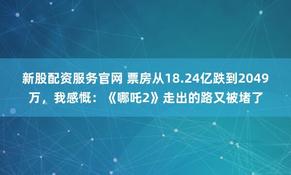 新股配资服务官网 票房从18.24亿跌到2049万，我感慨：《哪吒2》走出的路又被堵了