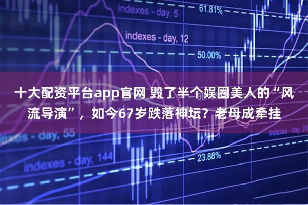 十大配资平台app官网 毁了半个娱圈美人的“风流导演”，如今67岁跌落神坛？老母成牵挂