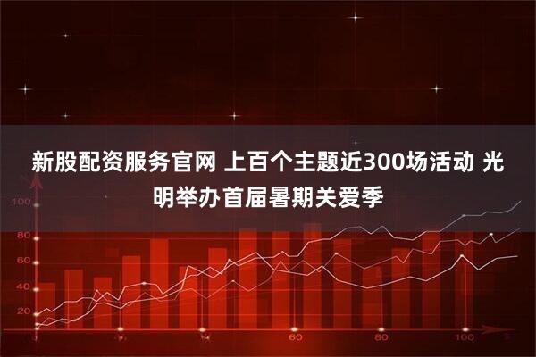 新股配资服务官网 上百个主题近300场活动 光明举办首届暑期关爱季