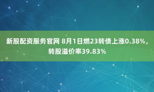 新股配资服务官网 8月1日燃23转债上涨0.38%，转股溢价率39.83%