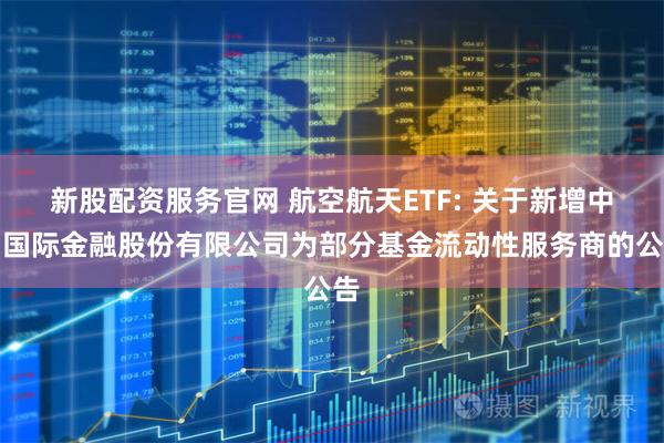 新股配资服务官网 航空航天ETF: 关于新增中国国际金融股份有限公司为部分基金流动性服务商的公告