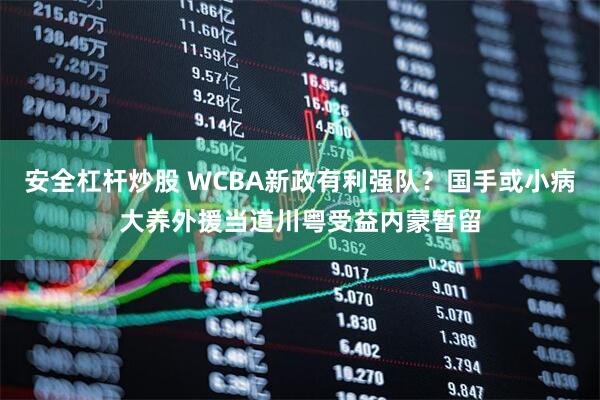 安全杠杆炒股 WCBA新政有利强队？国手或小病大养外援当道川粤受益内蒙暂留