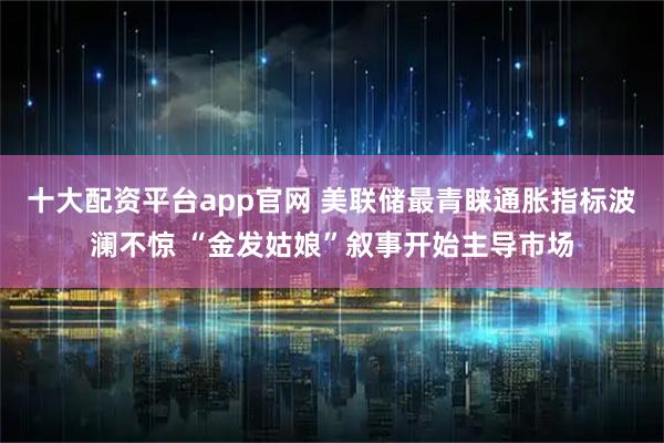 十大配资平台app官网 美联储最青睐通胀指标波澜不惊 “金发姑娘”叙事开始主导市场