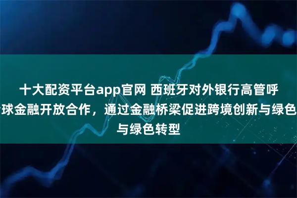 十大配资平台app官网 西班牙对外银行高管呼吁全球金融开放合作，通过金融桥梁促进跨境创新与绿色转型