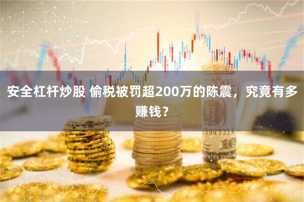 安全杠杆炒股 偷税被罚超200万的陈震，究竟有多赚钱？