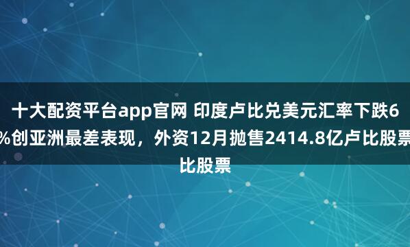 十大配资平台app官网 印度卢比兑美元汇率下跌6%创亚洲最差表现，外资12月抛售2414.8亿卢比股票