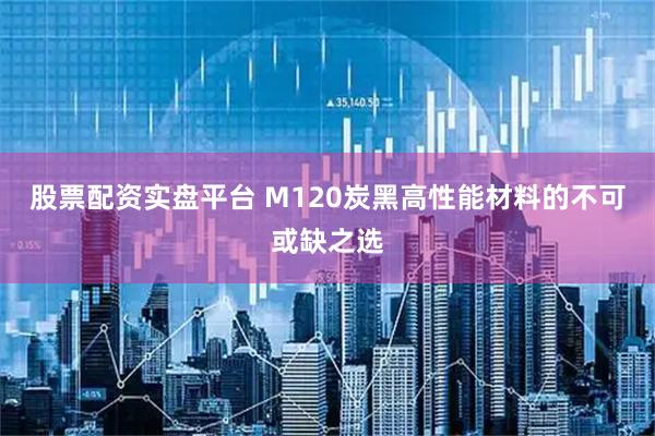 股票配资实盘平台 M120炭黑高性能材料的不可或缺之选